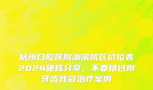 杭州口腔医院湖滨院区价位表2024硬核分享，不要错过附牙齿残冠治疗案例