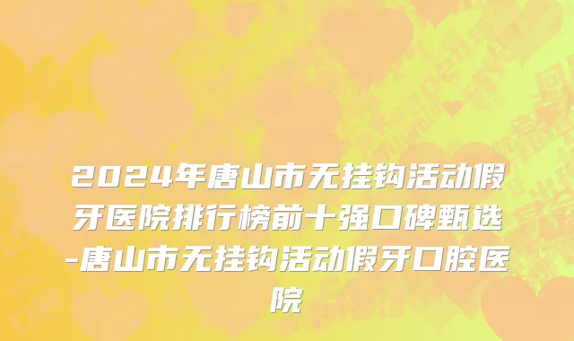 2024年唐山市无挂钩活动假牙医院排行榜前十强口碑甄选-唐山市无挂钩活动假牙口腔医院