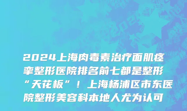 2024上海肉毒素治疗面肌痉挛整形医院排名前七都是整形“天花板”！上海杨浦区市东医院整形美容科本地人尤为认可