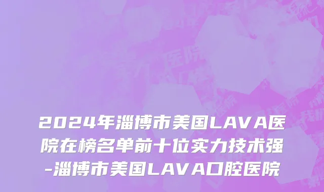 2024年淄博市美国LAVA医院在榜名单前十位实力技术强-淄博市美国LAVA口腔医院