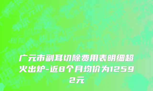广元市副耳切除费用表明细超火出炉-近8个月均价为12592元