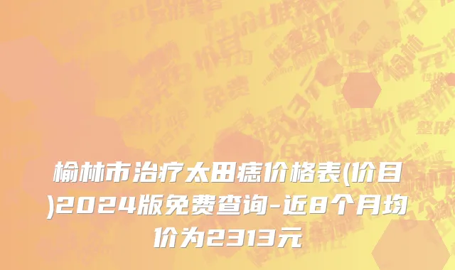 榆林市治疗太田痣价格表(价目)2024版免费查询-近8个月均价为2313元