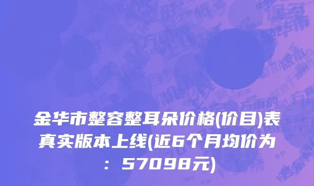 金华市整容整耳朵价格(价目)表真实版本上线(近6个月均价为：57098元)
