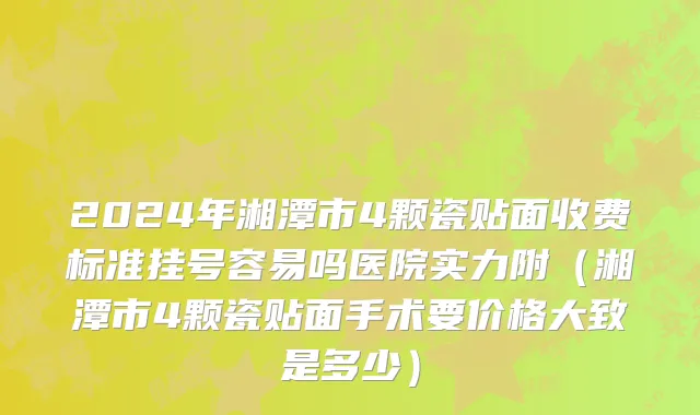 2024年湘潭市4颗瓷贴面收费标准挂号容易吗医院实力附（湘潭市4颗瓷贴面手术要价格大致是多少）
