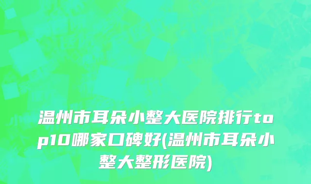 温州市耳朵小整大医院排行top10哪家口碑好(温州市耳朵小整大整形医院)