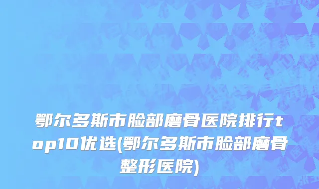 鄂尔多斯市脸部磨骨医院排行top10优选(鄂尔多斯市脸部磨骨整形医院)