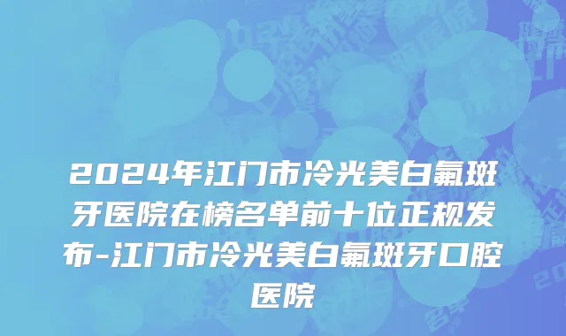 2024年江门市冷光美白氟斑牙医院在榜名单前十位正规发布-江门市冷光美白氟斑牙口腔医院