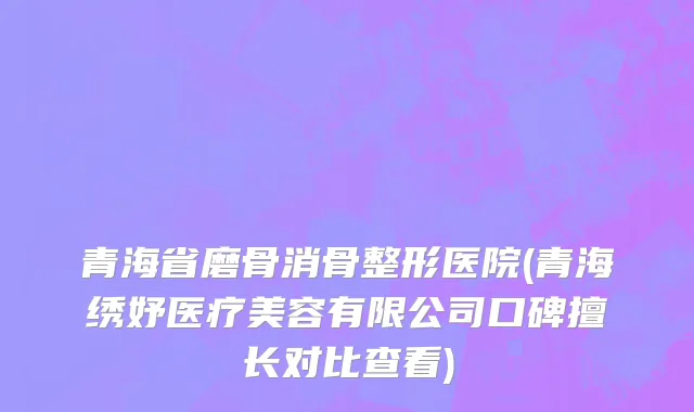 青海省磨骨消骨整形医院(青海绣妤医疗美容有限公司口碑擅长对比查看)