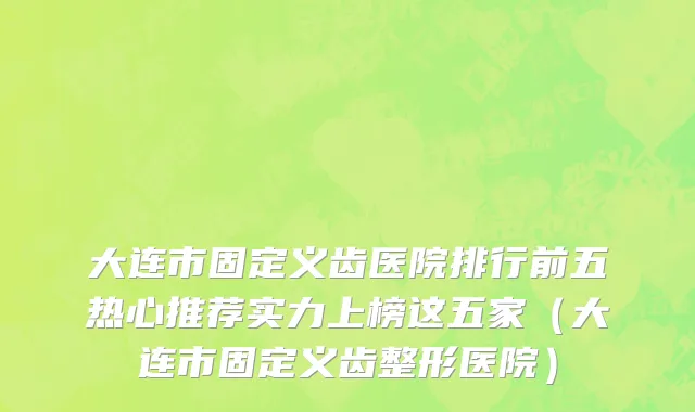 大连市固定义齿医院排行前五热心推荐实力上榜这五家（大连市固定义齿整形医院）