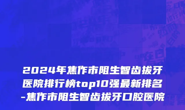 2024年焦作市阻生智齿拔牙医院排行榜top10强最新排名-焦作市阻生智齿拔牙口腔医院