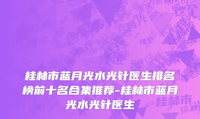桂林市蓝月光水光针医生排名榜前十名合集推荐-桂林市蓝月光水光针医生