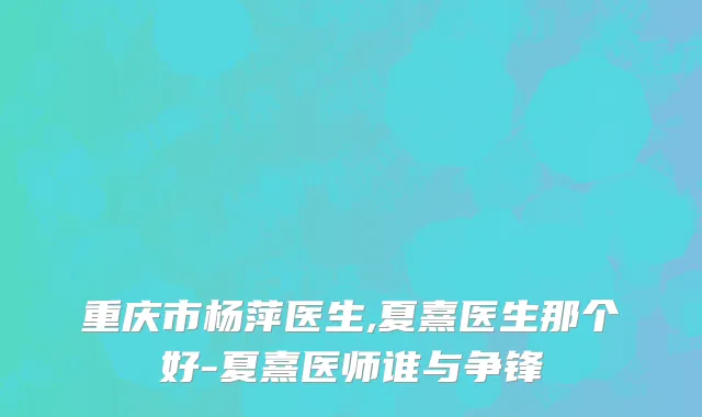 重庆市杨萍医生,夏熹医生那个好-夏熹医师谁与争锋