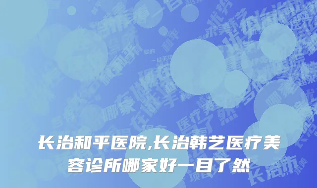 长治和平医院,长治韩艺医疗美容诊所哪家好一目了然