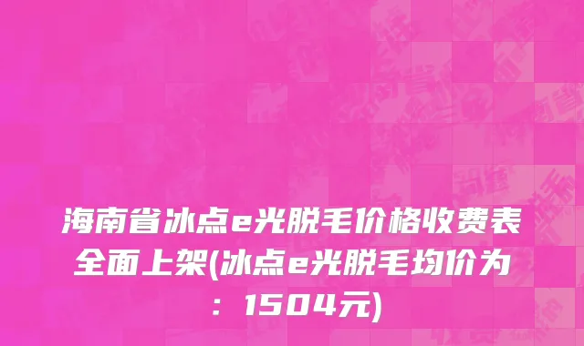 海南省冰点e光脱毛价格收费表全面上架(冰点e光脱毛均价为：1504元)