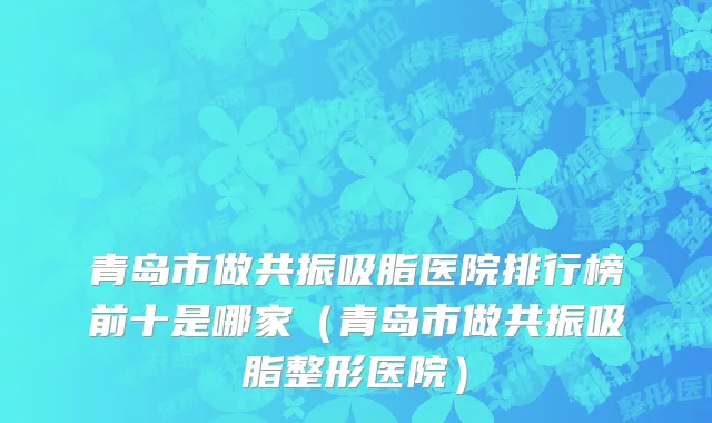 青岛市做共振吸脂医院排行榜前十是哪家（青岛市做共振吸脂整形医院）
