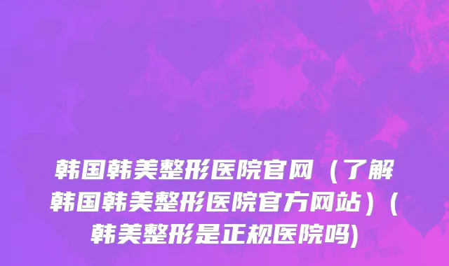 韩国韩美整形医院官网（了解韩国韩美整形医院官方网站）(韩美整形是正规医院吗)