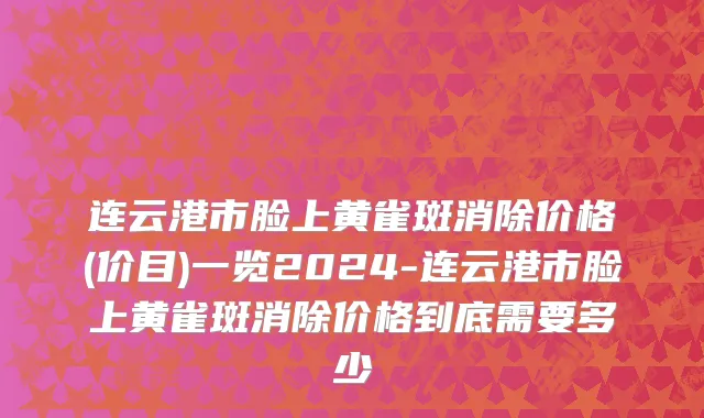 连云港市脸上黄雀斑消除价格(价目)一览2024-连云港市脸上黄雀斑消除价格到底需要多少