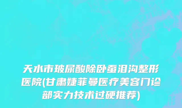 天水市玻尿酸除卧蚕泪沟整形医院(甘肃婕菲曼医疗美容门诊部实力技术过硬推荐)