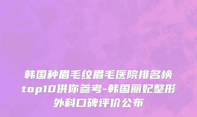 韩国种眉毛纹眉毛医院排名榜top10供你参考-韩国丽妃整形外科口碑评价公布