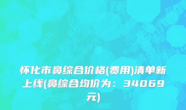 怀化市鼻综合价格(费用)清单新上线(鼻综合均价为：34069元)