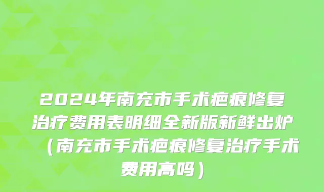 2024年南充市手术疤痕修复治疗费用表明细全新版新鲜出炉（南充市手术疤痕修复治疗手术费用高吗）