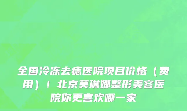 全国冷冻去痣医院项目价格（费用）！北京莫琳娜整形美容医院你更喜欢哪一家