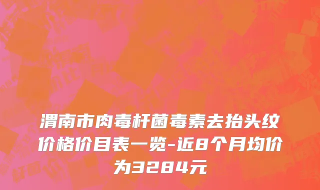 渭南市肉毒杆菌毒素去抬头纹价格价目表一览-近8个月均价为3284元