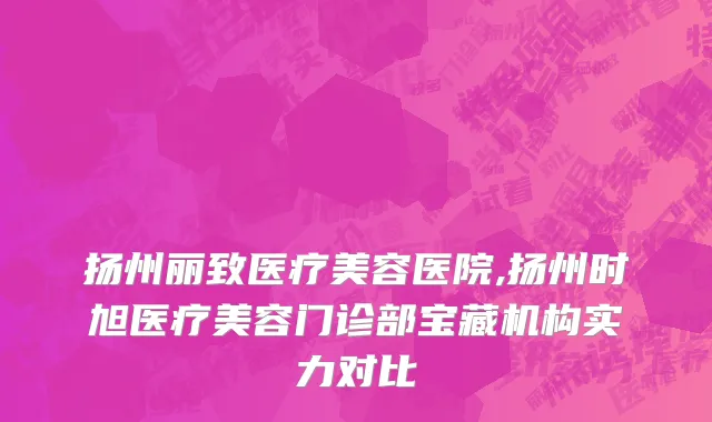 扬州丽致医疗美容医院,扬州时旭医疗美容门诊部宝藏机构实力对比