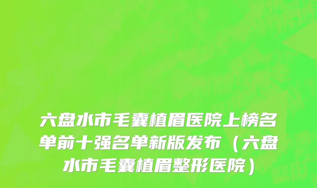 六盘水市毛囊植眉医院上榜名单前十强名单新版发布（六盘水市毛囊植眉整形医院）