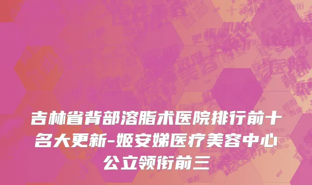 吉林省背部溶脂术医院排行前十名大更新-姬安娣医疗美容中心公立领衔前三