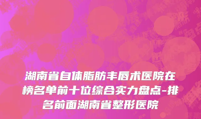 湖南省自体脂肪丰唇术医院在榜名单前十位综合实力盘点-排名前面湖南省整形医院
