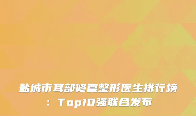 盐城市耳部修复整形医生排行榜：Top10强联合发布