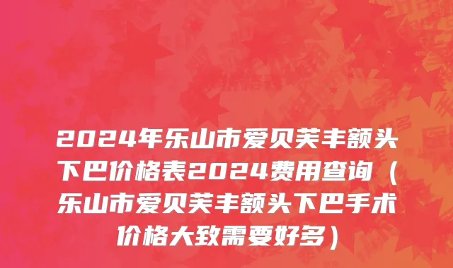 2024年乐山市爱贝芙丰额头下巴价格表2024费用查询（乐山市爱贝芙丰额头下巴手术价格大致需要好多）