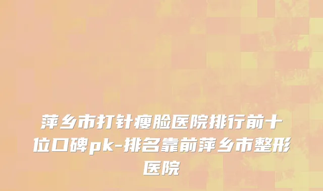萍乡市打针瘦脸医院排行前十位口碑pk-排名靠前萍乡市整形医院