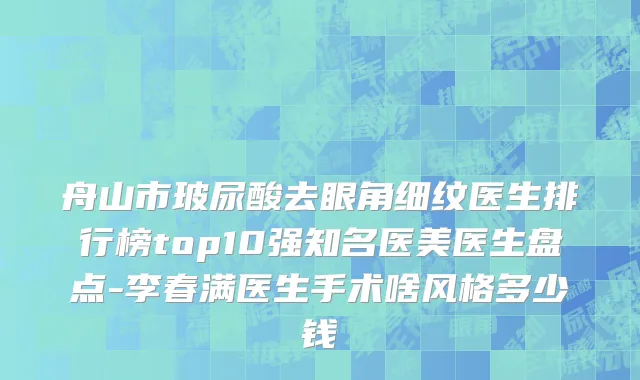 舟山市玻尿酸去眼角细纹医生排行榜top10强知名医美医生盘点-李春满医生手术啥风格多少钱