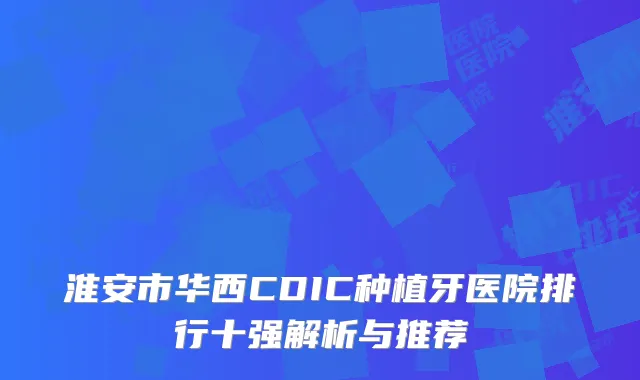 淮安市华西CDIC种植牙医院排行十强解析与推荐