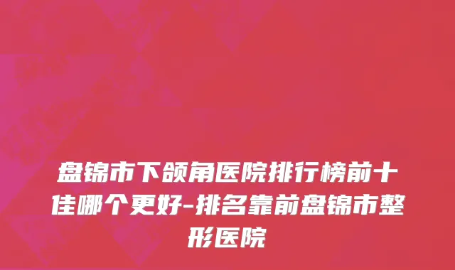 盘锦市下颌角医院排行榜前十佳哪个更好-排名靠前盘锦市整形医院