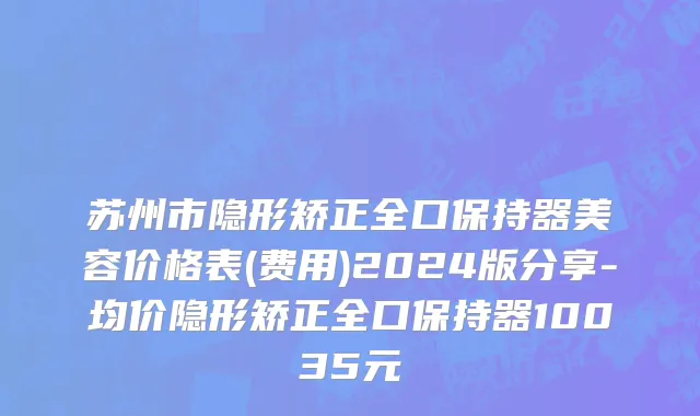 苏州市隐形矫正全口保持器美容价格表(费用)2024版分享-均价隐形矫正全口保持器10035元