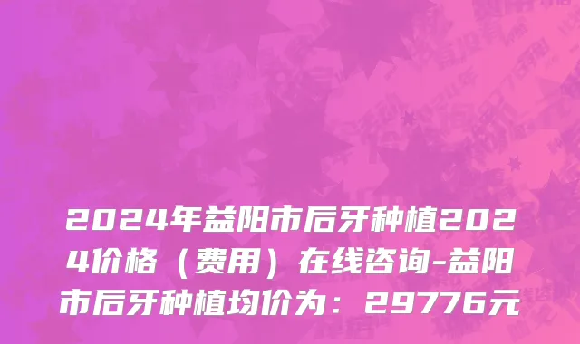 2024年益阳市后牙种植2024价格（费用）在线咨询-益阳市后牙种植均价为：29776元