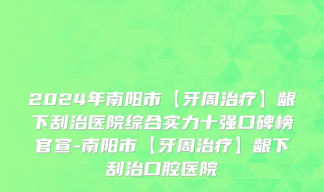 2024年南阳市【牙周治疗】龈下刮治医院综合实力十强口碑榜官宣-南阳市【牙周治疗】龈下刮治口腔医院
