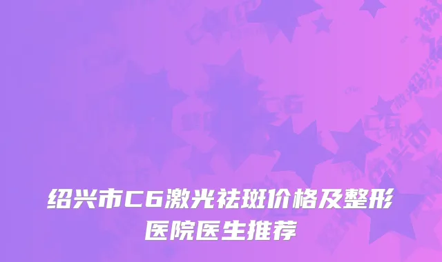 绍兴市C6激光祛斑价格及整形医院医生推荐