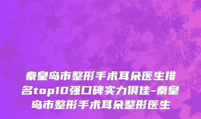 秦皇岛市整形手术耳朵医生排名top10强口碑实力俱佳-秦皇岛市整形手术耳朵整形医生