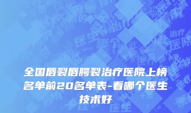 全国唇裂唇腭裂治疗医院上榜名单前20名单表-看哪个医生技术好