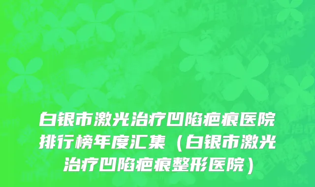 白银市激光治疗凹陷疤痕医院排行榜年度汇集（白银市激光治疗凹陷疤痕整形医院）