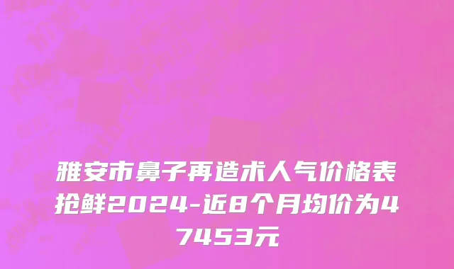 雅安市鼻子再造术人气价格表抢鲜2024-近8个月均价为47453元