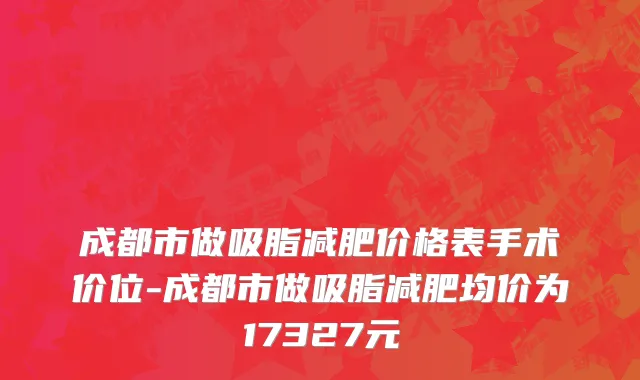 成都市做吸脂减肥价格表手术价位-成都市做吸脂减肥均价为17327元