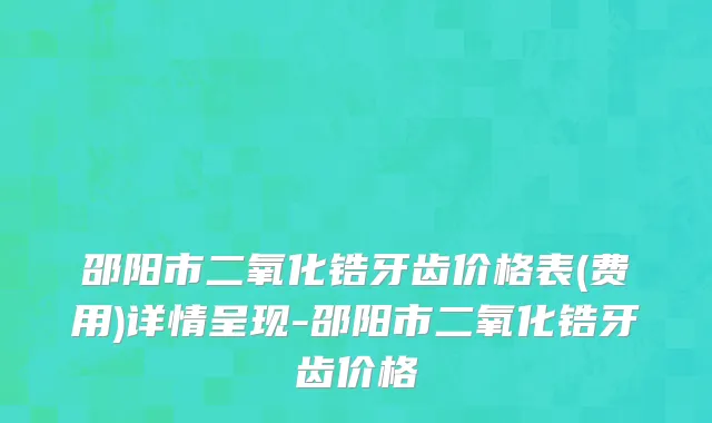 邵阳市二氧化锆牙齿价格表(费用)详情呈现-邵阳市二氧化锆牙齿价格