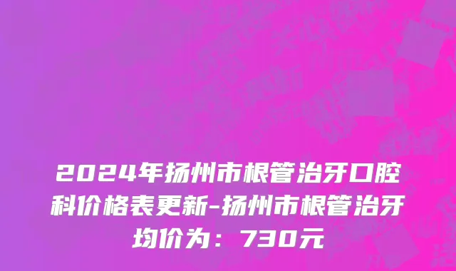 2024年扬州市根管治牙口腔科价格表更新-扬州市根管治牙均价为：730元