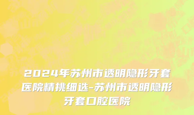 2024年苏州市透明隐形牙套医院精挑细选-苏州市透明隐形牙套口腔医院