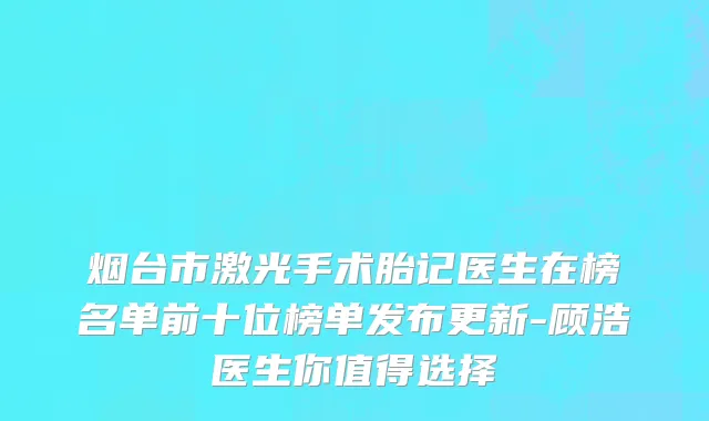 烟台市激光手术胎记医生在榜名单前十位榜单发布更新-顾浩医生你值得选择